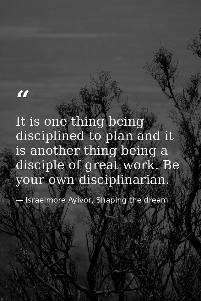 It is one thing being disciplined to plan and it is another thing being a disciple of great work. Be your own disciplina — Israelmore Ayivor, Shaping the dream