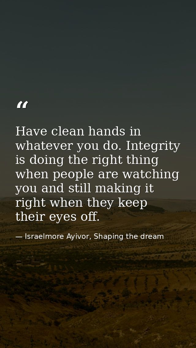 Have clean hands in whatever you do. Integrity is doing the right thing when people are watching you and still making it — Israelmore Ayivor, Shaping the dream