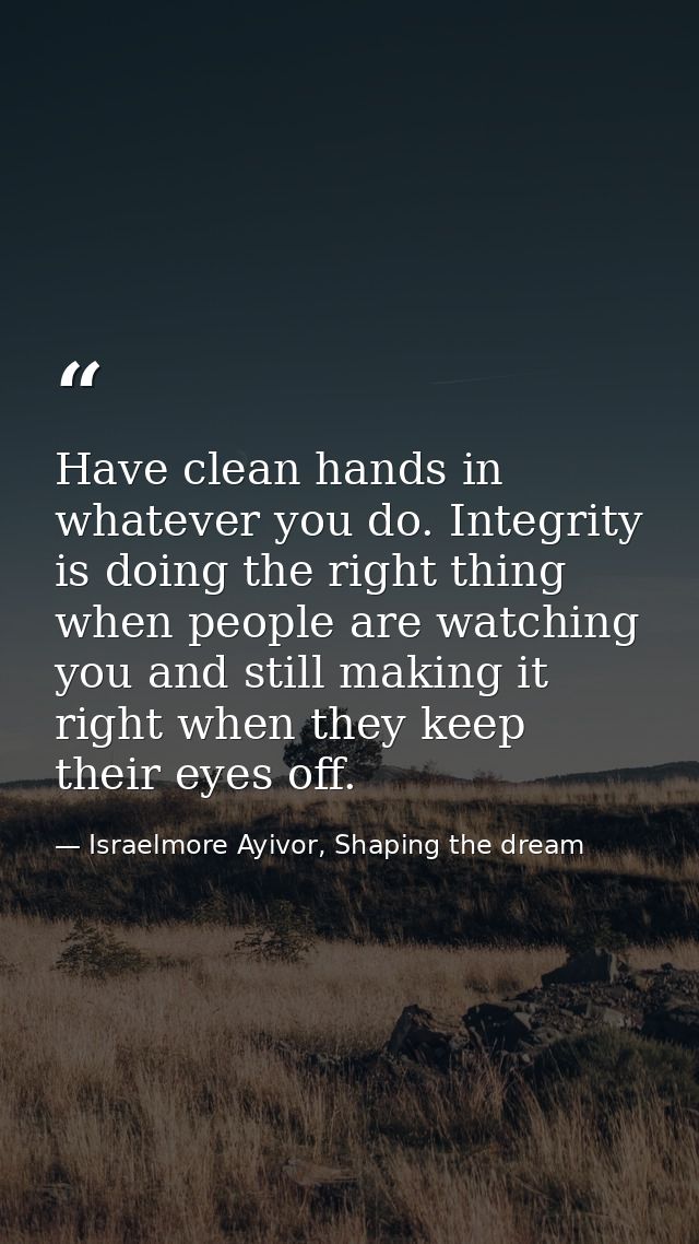 Have clean hands in whatever you do. Integrity is doing the right thing when people are watching you and still making it — Israelmore Ayivor, Shaping the dream