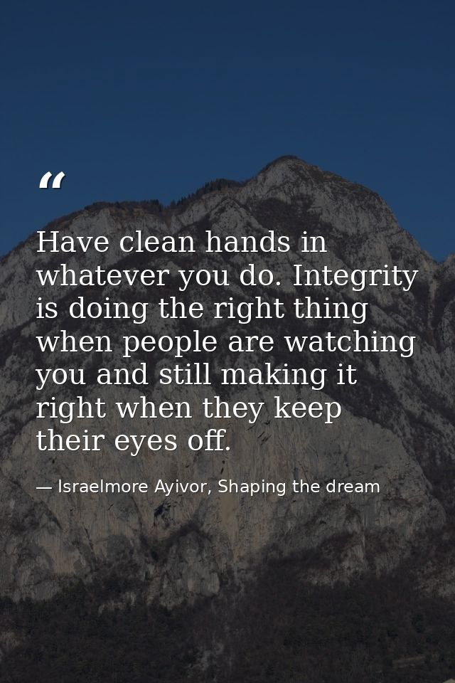 Have clean hands in whatever you do. Integrity is doing the right thing when people are watching you and still making it — Israelmore Ayivor, Shaping the dream