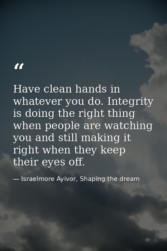 Have clean hands in whatever you do. Integrity is doing the right thing when people are watching you and still making it — Israelmore Ayivor, Shaping the dream