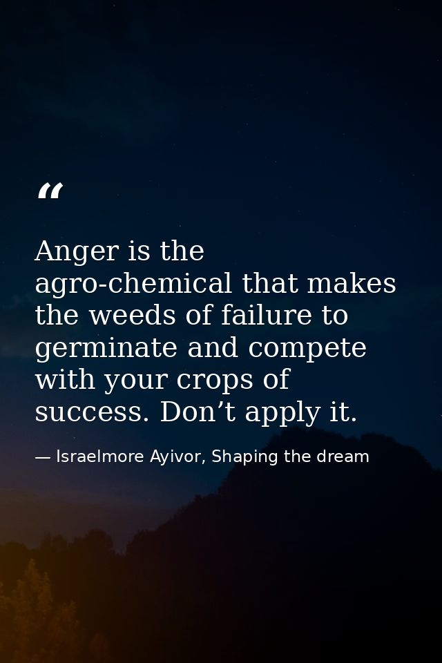 Anger is the agro-chemical that makes the weeds of failure to germinate and compete with your crops of success. Don’t ap — Israelmore Ayivor, Shaping the dream