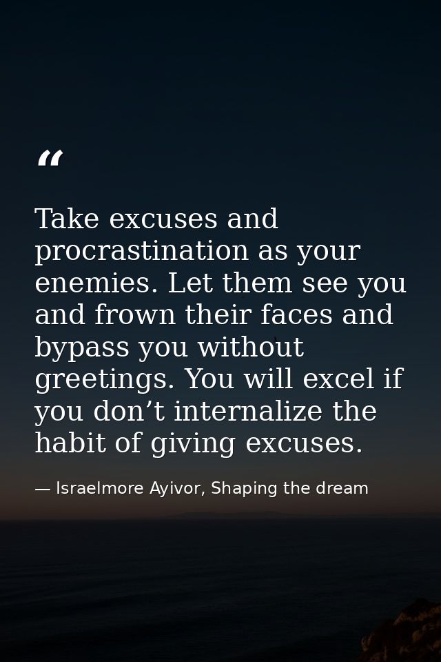 Take excuses and procrastination as your enemies. Let them see you and frown their faces and bypass you without greeting — Israelmore Ayivor, Shaping the dream