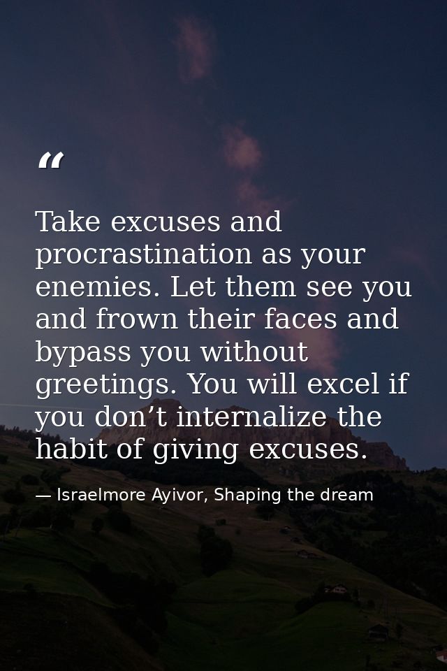 Take excuses and procrastination as your enemies. Let them see you and frown their faces and bypass you without greeting — Israelmore Ayivor, Shaping the dream
