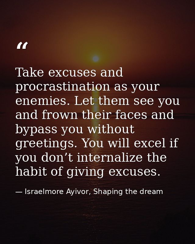 Take excuses and procrastination as your enemies. Let them see you and frown their faces and bypass you without greeting — Israelmore Ayivor, Shaping the dream
