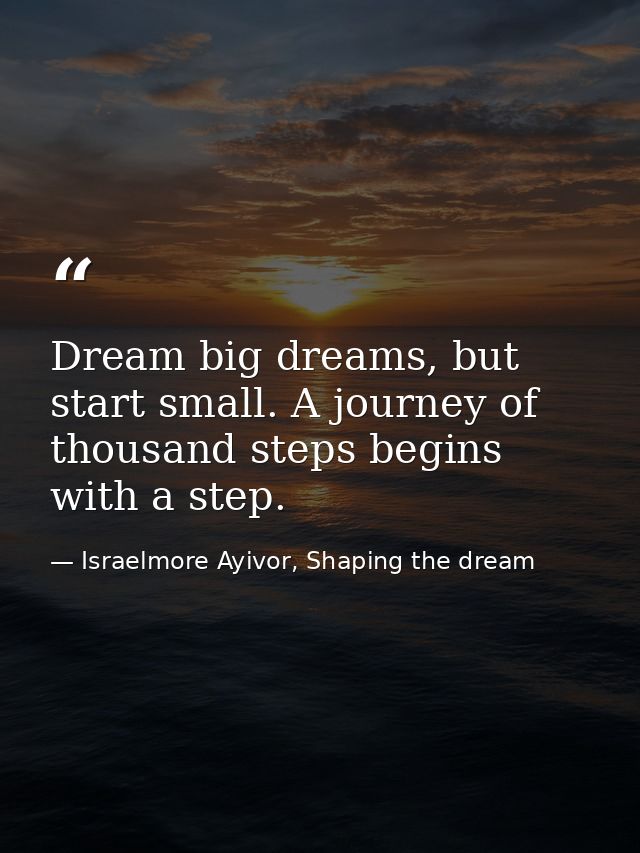 Dream big dreams, but start small. A journey of thousand steps begins with a step. — Israelmore Ayivor, Shaping the dream