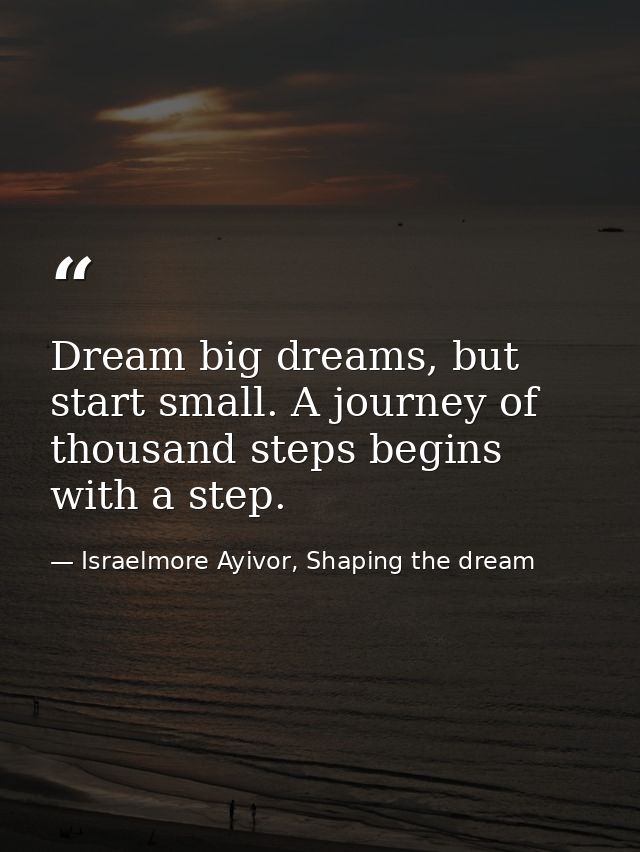Dream big dreams, but start small. A journey of thousand steps begins with a step. — Israelmore Ayivor, Shaping the dream