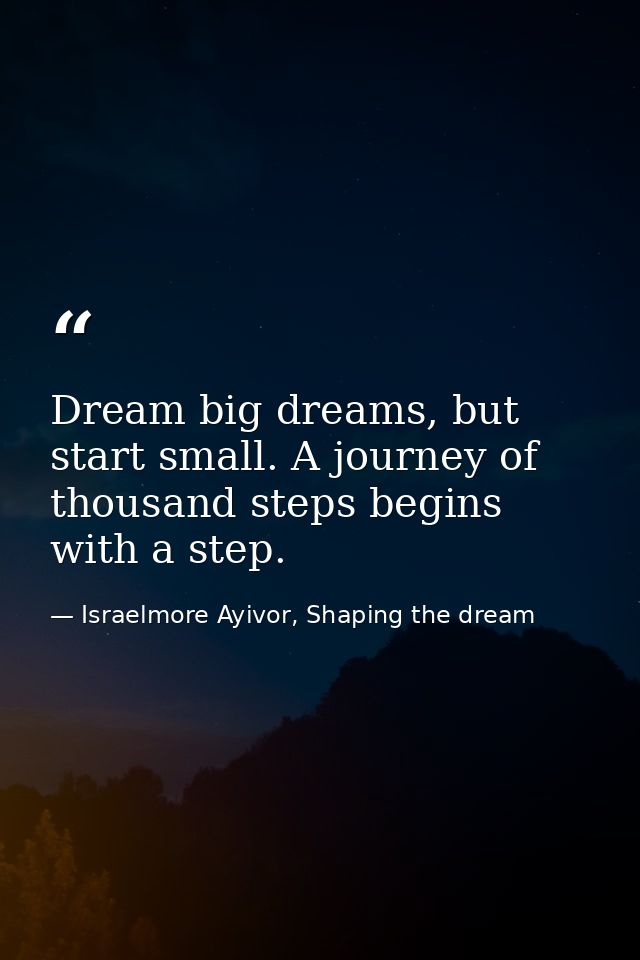 Dream big dreams, but start small. A journey of thousand steps begins with a step. — Israelmore Ayivor, Shaping the dream