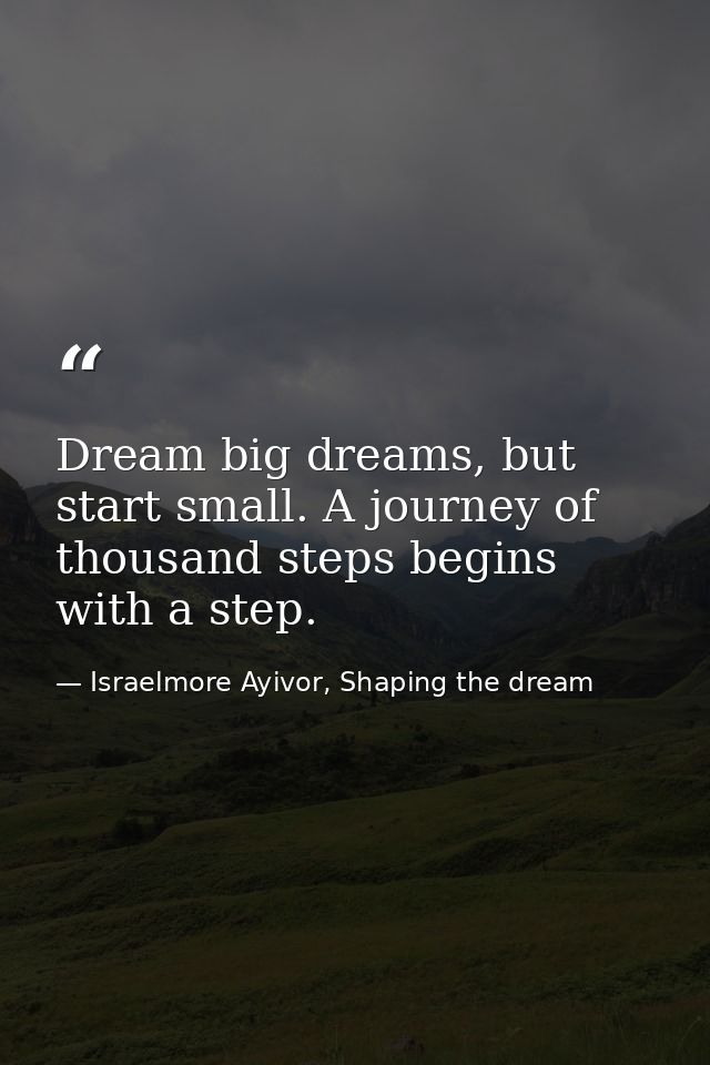 Dream big dreams, but start small. A journey of thousand steps begins with a step. — Israelmore Ayivor, Shaping the dream