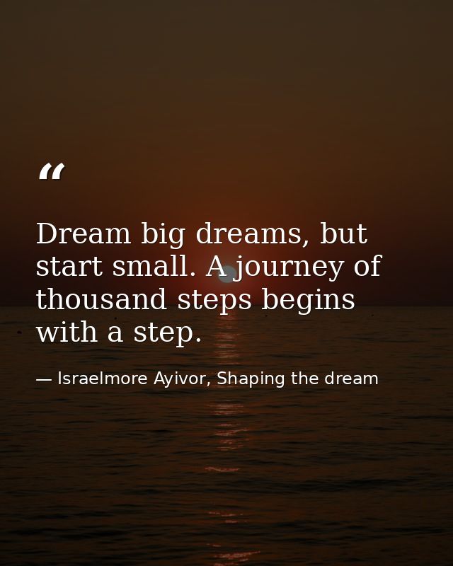 Dream big dreams, but start small. A journey of thousand steps begins with a step. — Israelmore Ayivor, Shaping the dream