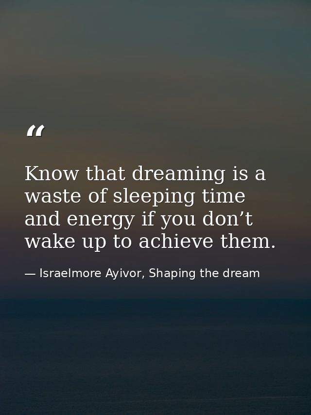 Know that dreaming is a waste of sleeping time and energy if you don’t wake up to achieve them. — Israelmore Ayivor, Shaping the dream