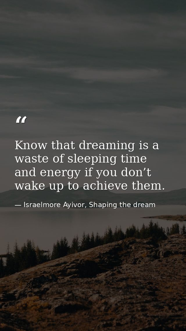 Know that dreaming is a waste of sleeping time and energy if you don’t wake up to achieve them. — Israelmore Ayivor, Shaping the dream