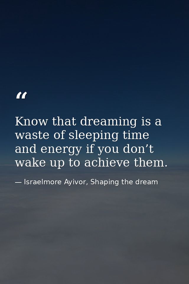 Know that dreaming is a waste of sleeping time and energy if you don’t wake up to achieve them. — Israelmore Ayivor, Shaping the dream