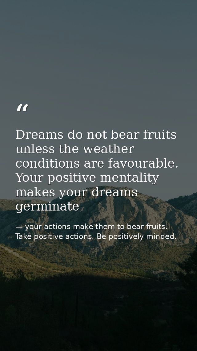Dreams do not bear fruits unless the weather conditions are favourable. Your positive mentality makes your dreams germin — your actions make them to bear fruits. Take positive actions. Be positively minded.