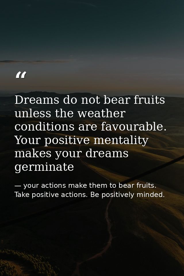 Dreams do not bear fruits unless the weather conditions are favourable. Your positive mentality makes your dreams germin — your actions make them to bear fruits. Take positive actions. Be positively minded.
