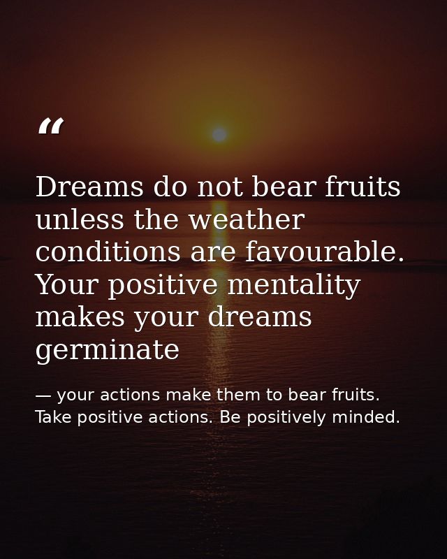 Dreams do not bear fruits unless the weather conditions are favourable. Your positive mentality makes your dreams germin — your actions make them to bear fruits. Take positive actions. Be positively minded.