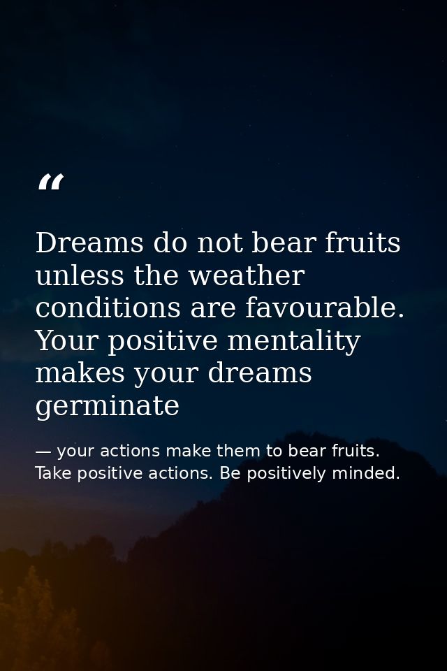 Dreams do not bear fruits unless the weather conditions are favourable. Your positive mentality makes your dreams germin — your actions make them to bear fruits. Take positive actions. Be positively minded.