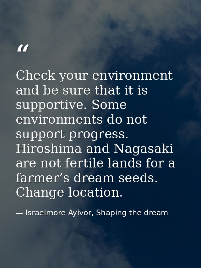 Check your environment and be sure that it is supportive. Some environments do not support progress. Hiroshima and Nagas — Israelmore Ayivor, Shaping the dream