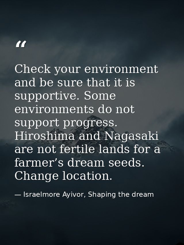 Check your environment and be sure that it is supportive. Some environments do not support progress. Hiroshima and Nagas — Israelmore Ayivor, Shaping the dream