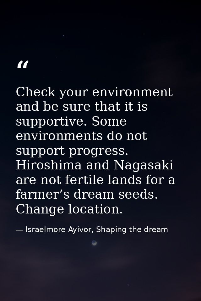 Check your environment and be sure that it is supportive. Some environments do not support progress. Hiroshima and Nagas — Israelmore Ayivor, Shaping the dream