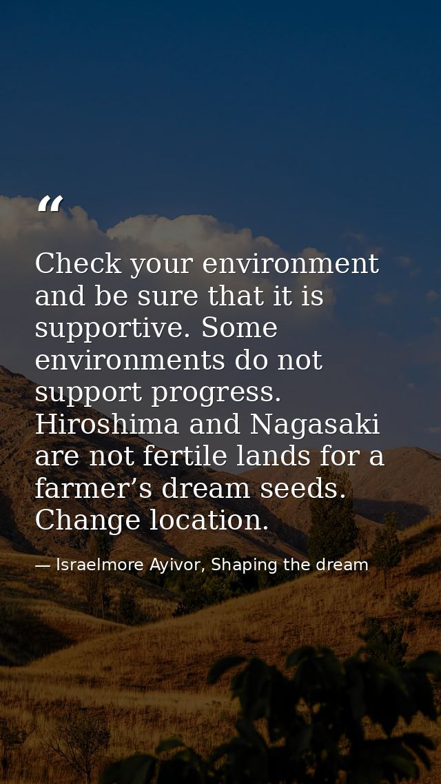 Check your environment and be sure that it is supportive. Some environments do not support progress. Hiroshima and Nagas — Israelmore Ayivor, Shaping the dream
