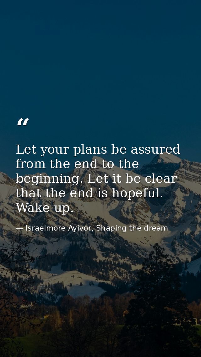 Let your plans be assured from the end to the beginning. Let it be clear that the end is hopeful. Wake up. — Israelmore Ayivor, Shaping the dream