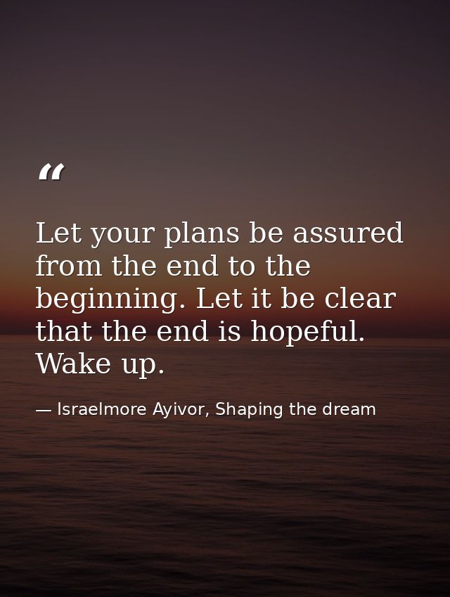 Let your plans be assured from the end to the beginning. Let it be clear that the end is hopeful. Wake up. — Israelmore Ayivor, Shaping the dream