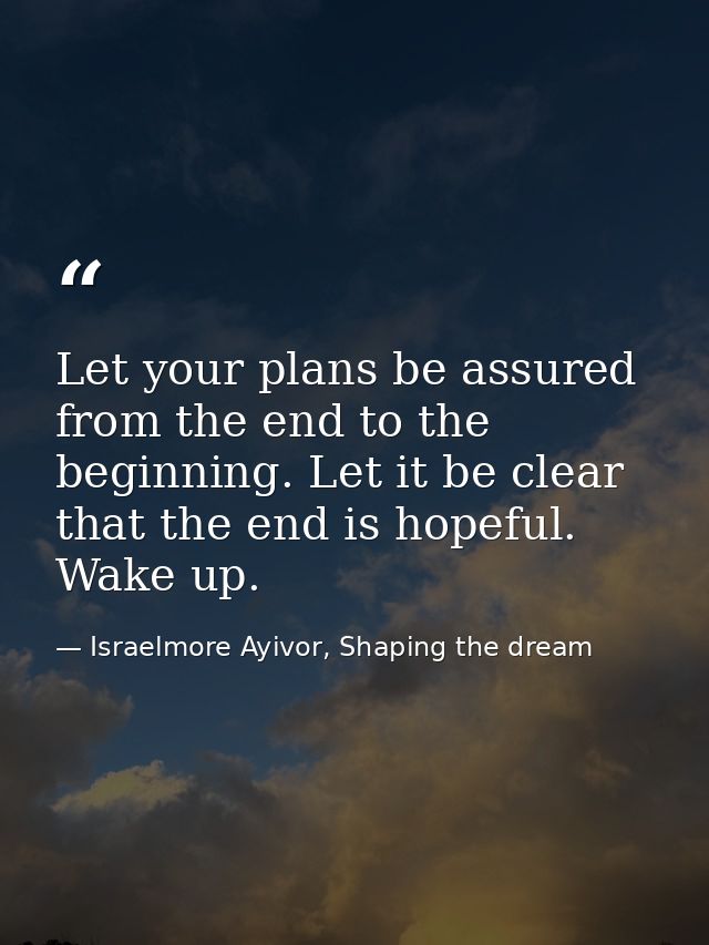 Let your plans be assured from the end to the beginning. Let it be clear that the end is hopeful. Wake up. — Israelmore Ayivor, Shaping the dream