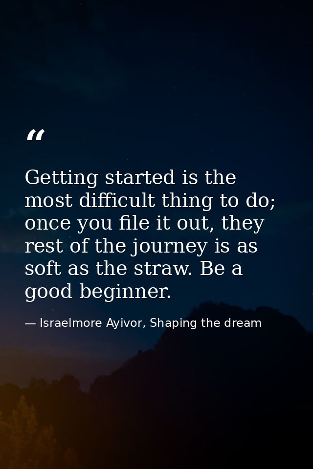 Getting started is the most difficult thing to do; once you file it out, they rest of the journey is as soft as the stra — Israelmore Ayivor, Shaping the dream