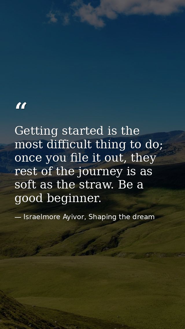 Getting started is the most difficult thing to do; once you file it out, they rest of the journey is as soft as the stra — Israelmore Ayivor, Shaping the dream