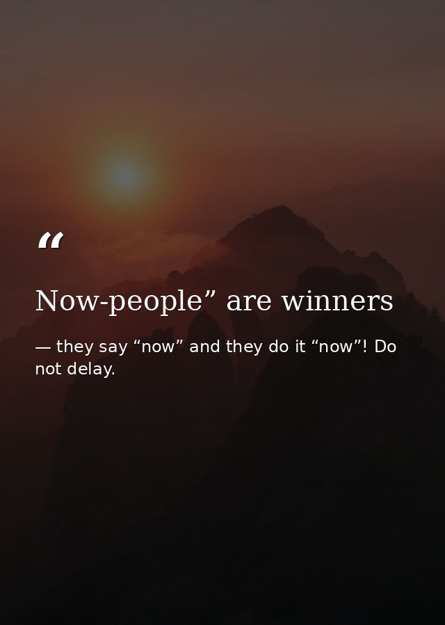 Now-people” are winners — they say “now” and they do it “now”! Do not delay.