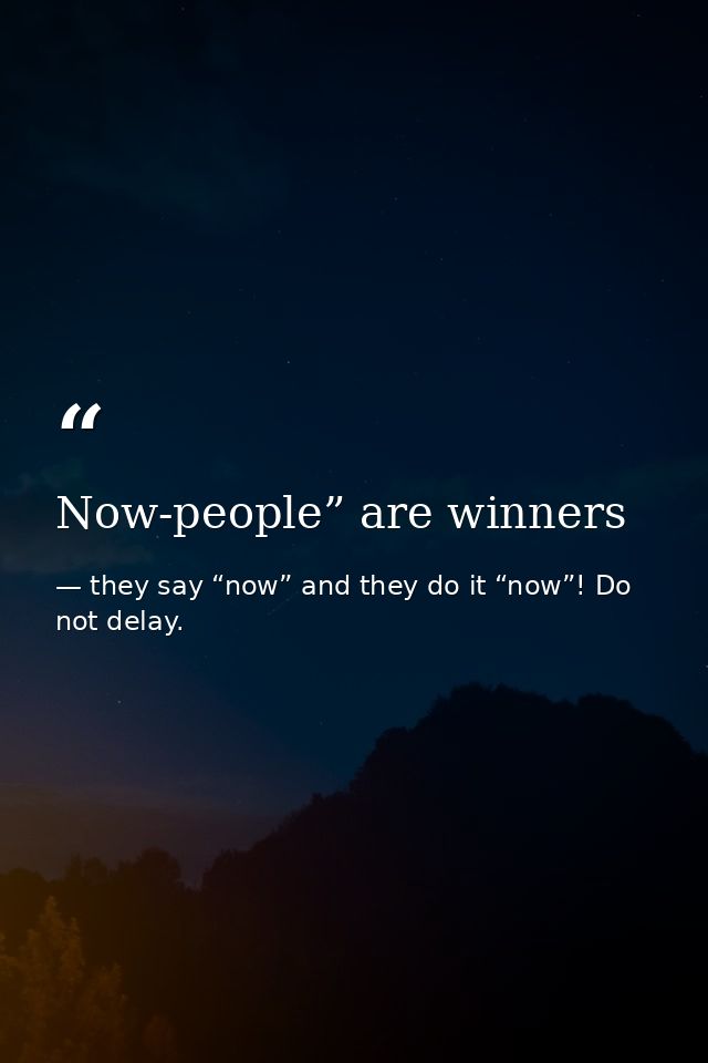 Now-people” are winners — they say “now” and they do it “now”! Do not delay.