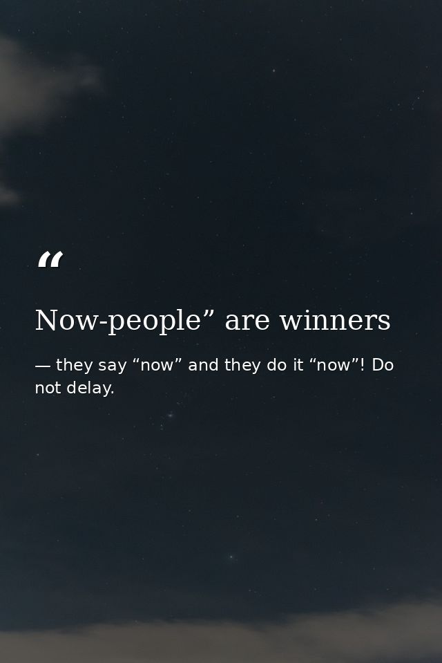 Now-people” are winners — they say “now” and they do it “now”! Do not delay.