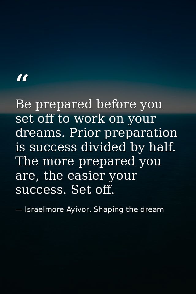 Be prepared before you set off to work on your dreams. Prior preparation is success divided by half. The more prepared y — Israelmore Ayivor, Shaping the dream