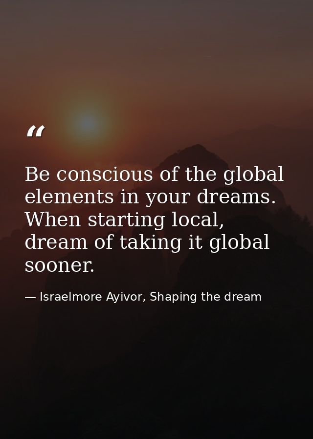 Be conscious of the global elements in your dreams. When starting local, dream of taking it global sooner. — Israelmore Ayivor, Shaping the dream