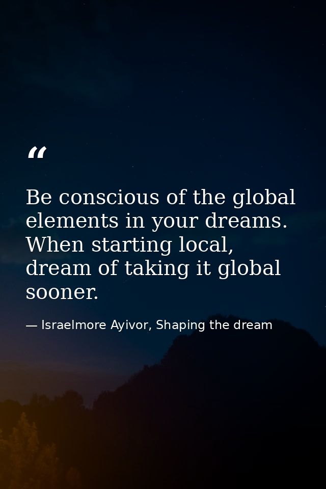 Be conscious of the global elements in your dreams. When starting local, dream of taking it global sooner. — Israelmore Ayivor, Shaping the dream