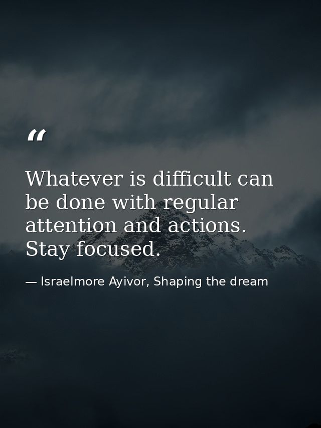 Whatever is difficult can be done with regular attention and actions. Stay focused. — Israelmore Ayivor, Shaping the dream