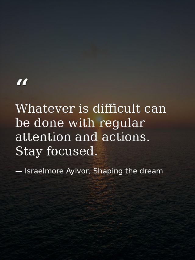 Whatever is difficult can be done with regular attention and actions. Stay focused. — Israelmore Ayivor, Shaping the dream