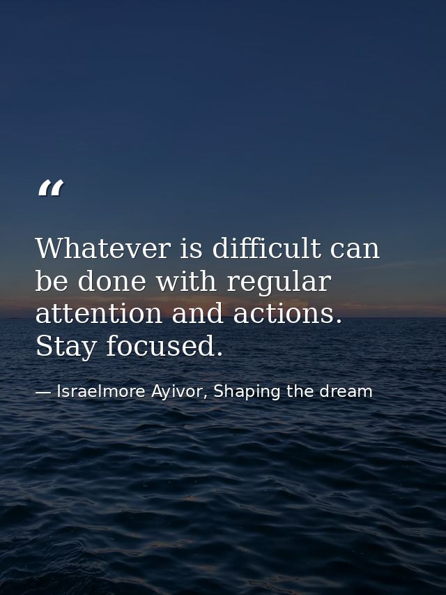 Whatever is difficult can be done with regular attention and actions. Stay focused. — Israelmore Ayivor, Shaping the dream