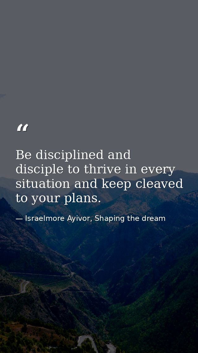 Be disciplined and disciple to thrive in every situation and keep cleaved to your plans. — Israelmore Ayivor, Shaping the dream