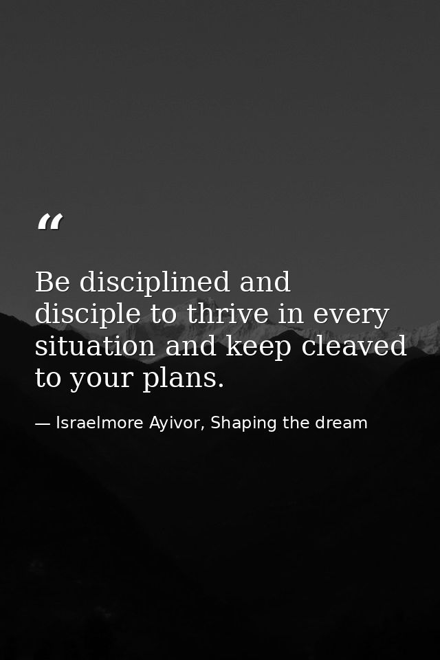 Be disciplined and disciple to thrive in every situation and keep cleaved to your plans. — Israelmore Ayivor, Shaping the dream