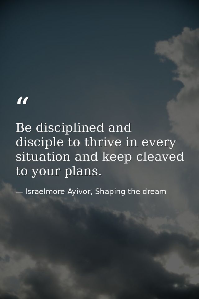 Be disciplined and disciple to thrive in every situation and keep cleaved to your plans. — Israelmore Ayivor, Shaping the dream