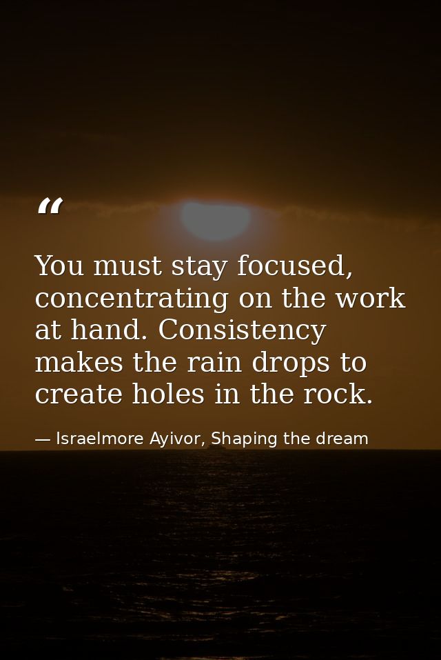 You must stay focused, concentrating on the work at hand. Consistency makes the rain drops to create holes in the rock. — Israelmore Ayivor, Shaping the dream