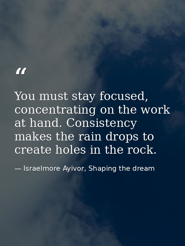 You must stay focused, concentrating on the work at hand. Consistency makes the rain drops to create holes in the rock. — Israelmore Ayivor, Shaping the dream