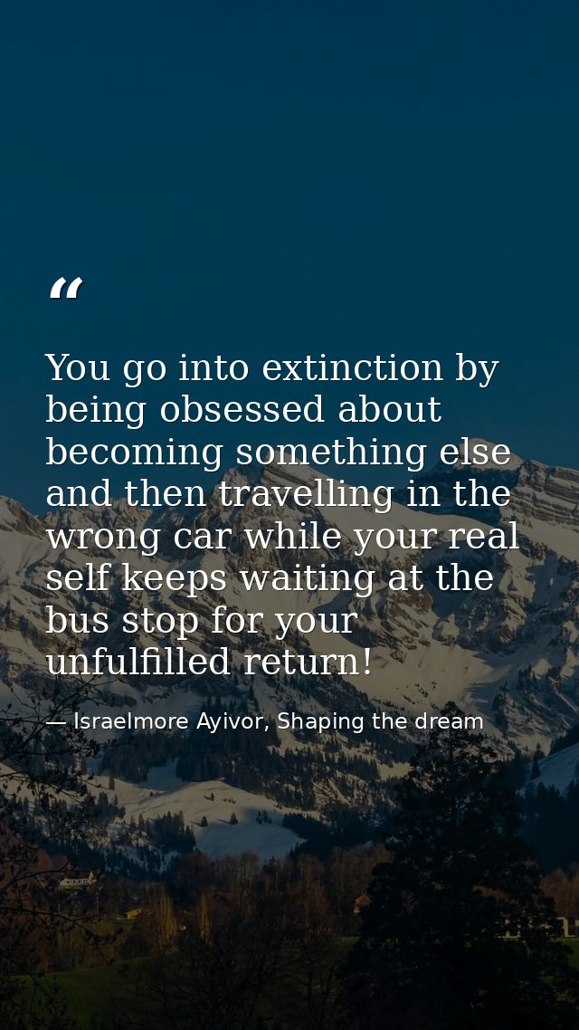 You go into extinction by being obsessed about becoming something else and then travelling in the wrong car while your r — Israelmore Ayivor, Shaping the dream