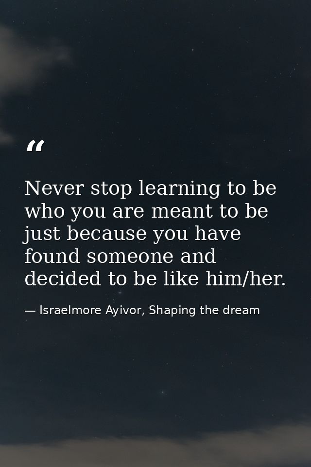 Never stop learning to be who you are meant to be just because you have found someone and decided to be like him/her. — Israelmore Ayivor, Shaping the dream