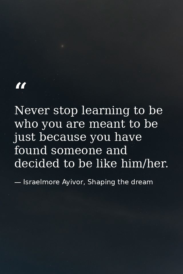 Never stop learning to be who you are meant to be just because you have found someone and decided to be like him/her. — Israelmore Ayivor, Shaping the dream