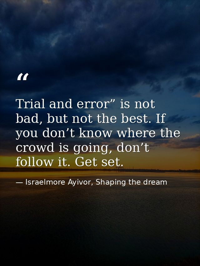 Trial and error” is not bad, but not the best. If you don’t know where the crowd is going, don’t follow it. Get set. — Israelmore Ayivor, Shaping the dream