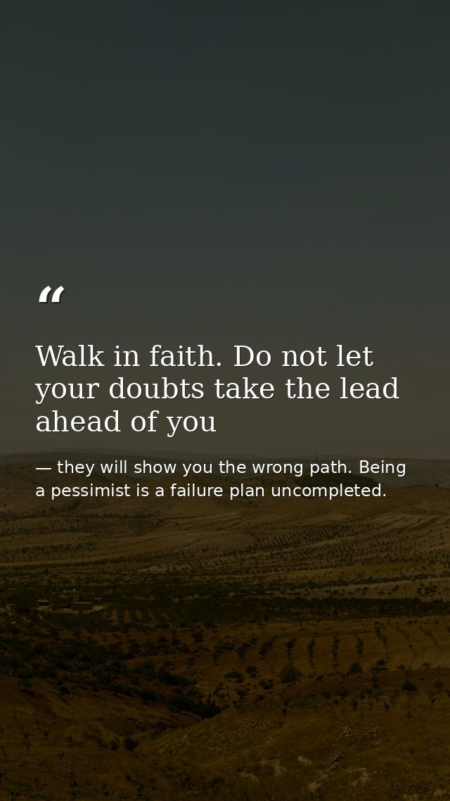 Walk in faith. Do not let your doubts take the lead ahead of you — they will show you the wrong path. Being a pessimist is a failure plan uncompleted.