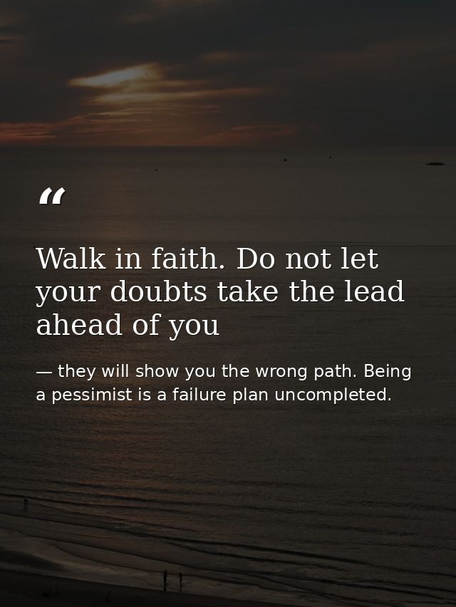 Walk in faith. Do not let your doubts take the lead ahead of you — they will show you the wrong path. Being a pessimist is a failure plan uncompleted.